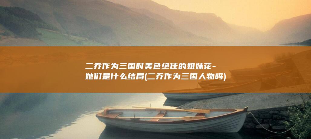 二乔作为三国时美色绝佳的姐妹花-她们是什么结局 (二乔作为三国人物吗)(图1)