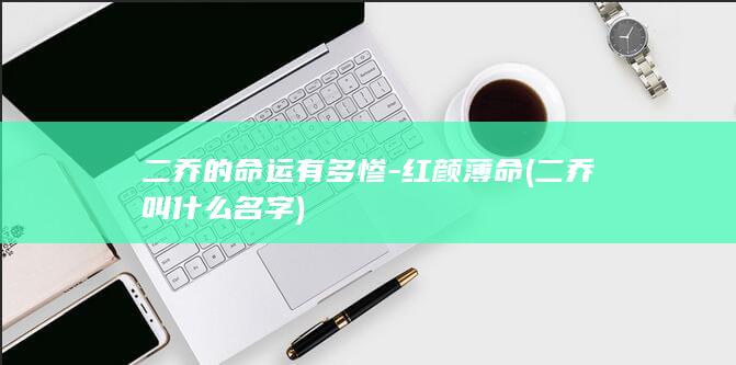 二乔的命运有多惨-红颜薄命 (二乔叫什么名字)(图1)