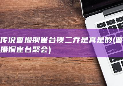 传说曹操铜雀台锁二乔是真是假 (曹操铜雀台聚会)(图1)