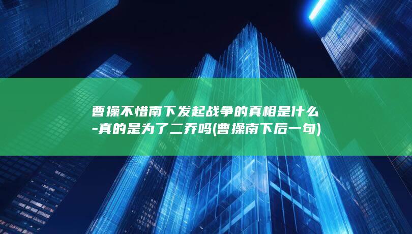 曹操不惜南下发起战争的真相是什么-真的是为了二乔吗 (曹操南下后一句)(图1)
