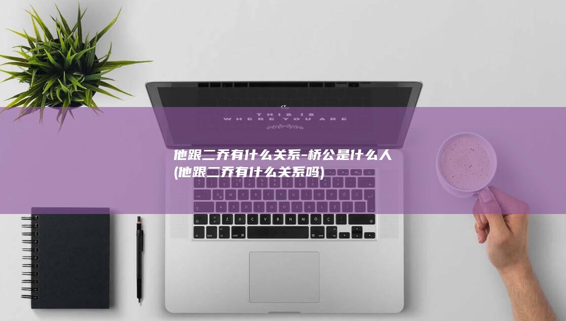 他跟二乔有什么关系-桥公是什么人 (他跟二乔有什么关系吗)(图1)