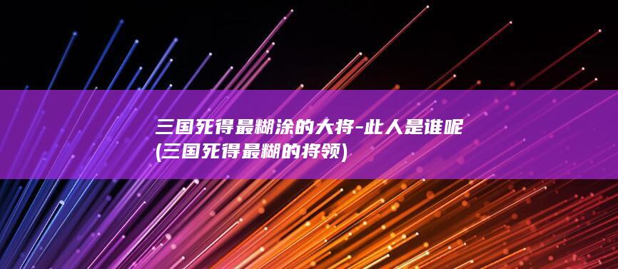三国死得最糊涂的大将-此人是谁呢 (三国死得最糊的将领)(图1)