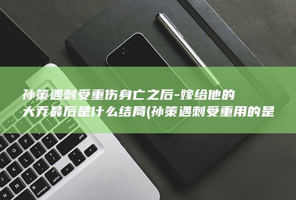 孙策遇刺受重伤身亡之后-嫁给他的大乔最后是什么结局 (孙策遇刺受重用的是谁)(图1)