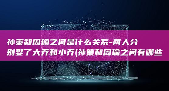 孙策和周瑜之间是什么关系-两人分别娶了大乔和小乔 (孙策和周瑜之间有哪些具体的友谊故事?)(图1)