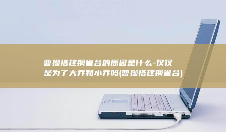 曹操搭建铜雀台的原因是什么-仅仅是为了大乔和小乔吗 (曹操搭建铜雀台)(图1)