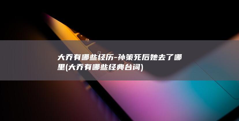 大乔有哪些经历-孙策死后她去了哪里 (大乔有哪些经典台词)(图1)