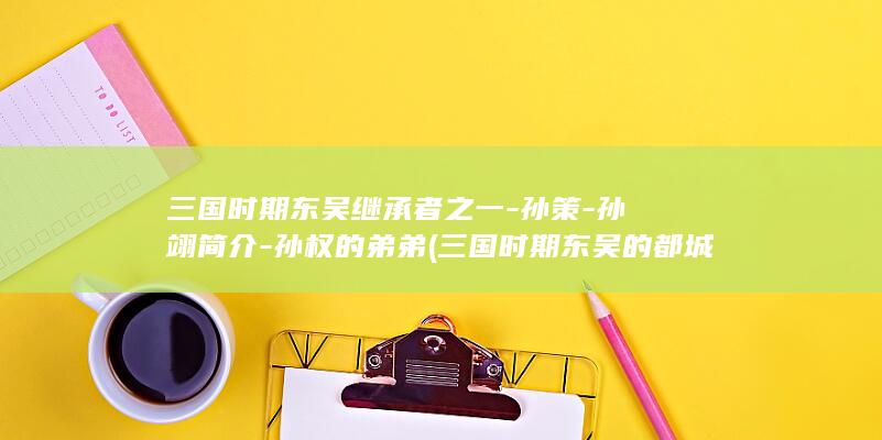 三国时期东吴继承者之一-孙策-孙翊简介-孙权的弟弟 (三国时期东吴的都城)(图1)