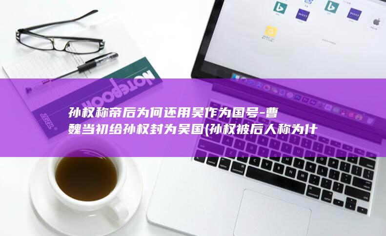 孙权称帝后为何还用吴作为国号-曹魏当初给孙权封为吴国 (孙权被后人称为什么)(图1)