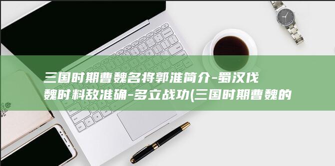 三国时期曹魏名将郭淮简介-蜀汉伐魏时料敌准确-多立战功 (三国时期曹魏的都城在哪里)(图1)