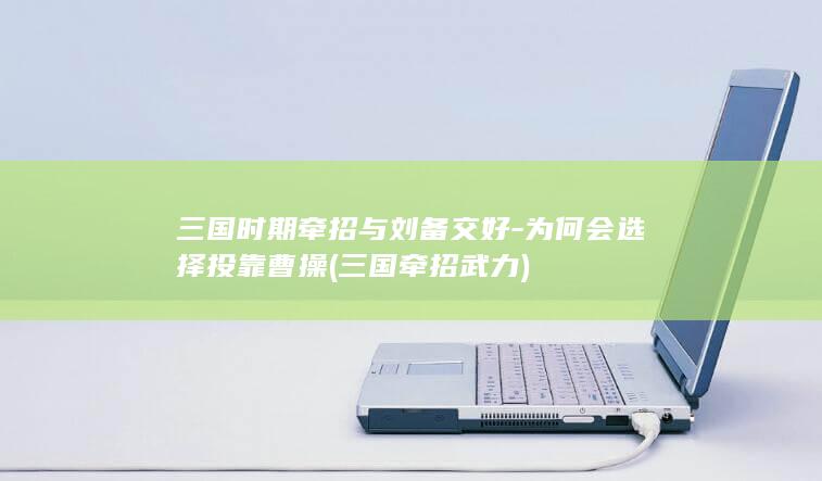 三国时期牵招与刘备交好-为何会选择投靠曹操 (三国牵招武力)(图1)