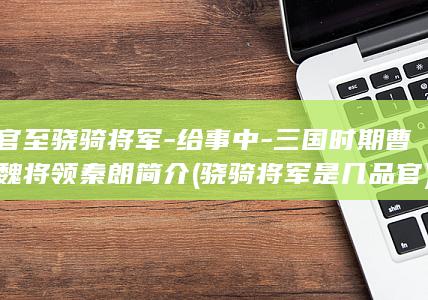 官至骁骑将军-给事中-三国时期曹魏将领秦朗简介 (骁骑将军是几品官)(图1)