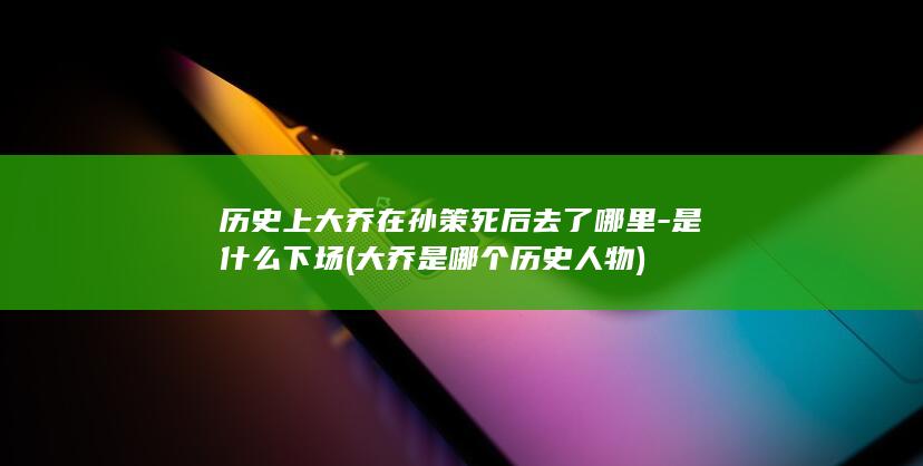 历史上大乔在孙策死后去了哪里-是什么下场 (大乔是哪个历史人物)(图1)