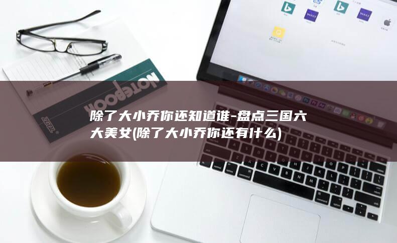除了大小乔你还知道谁-盘点三国六大美女 (除了大小乔你还有什么)(图1)