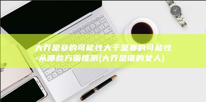 大乔是妾的可能性大于是妻的可能性-从哪些方面推测 (大乔是谁的女人)(图1)