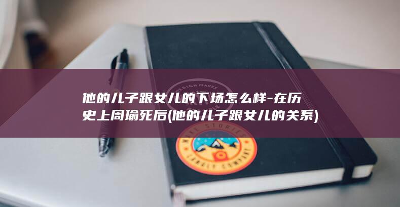他的儿子跟女儿的下场怎么样-在历史上周瑜死后 (他的儿子跟女儿的关系)(图1)