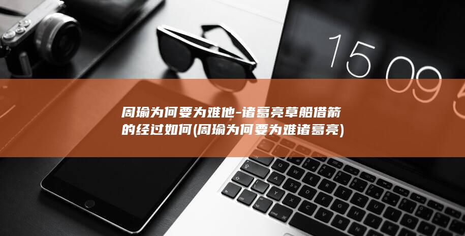 周瑜为何要为难他-诸葛亮草船借箭的经过如何 (周瑜为何要为难诸葛亮)(图1)