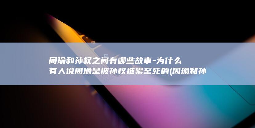 周瑜和孙权之间有哪些故事-为什么有人说周瑜是被孙权拖累至死的 (周瑜和孙权之争)(图1)