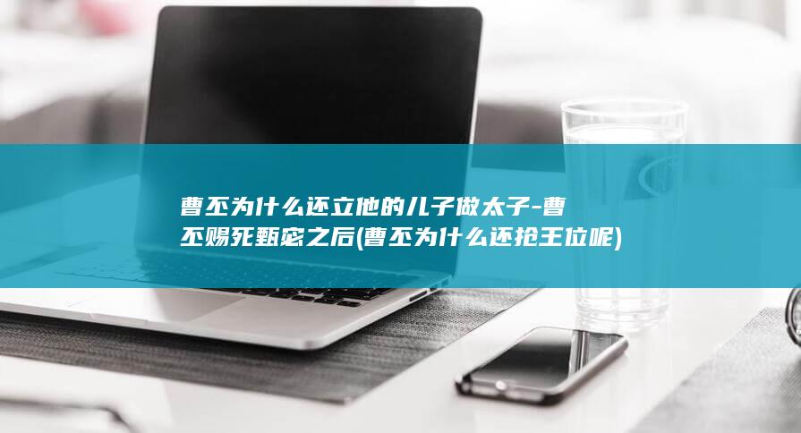 曹丕为什么还立他的儿子做太子-曹丕赐死甄宓之后 (曹丕为什么还抢王位呢)(图1)