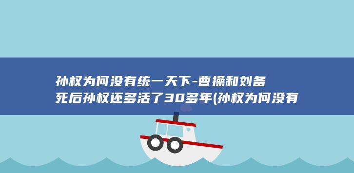 孙权为何没有统一天下-曹操和刘备死后孙权还多活了30多年 (孙权为何没有称王)(图1)