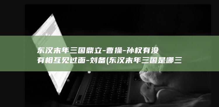 东汉末年三国鼎立-曹操-孙权有没有相互见过面-刘备 (东汉末年三国是哪三国)(图1)