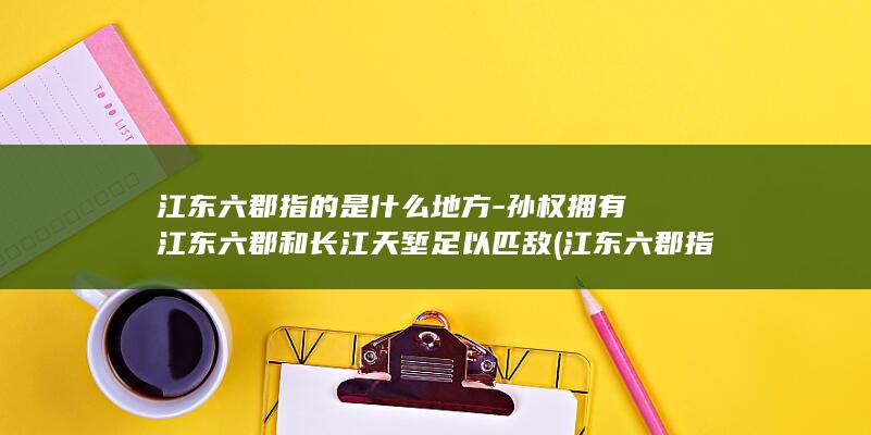 江东六郡指的是什么地方-孙权拥有江东六郡和长江天堑足以匹敌 (江东六郡指的是什么地方)(图1)