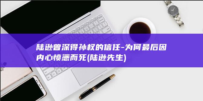 陆逊曾深得孙权的信任-为何最后因内心愤懑而死 (陆逊先生)(图1)