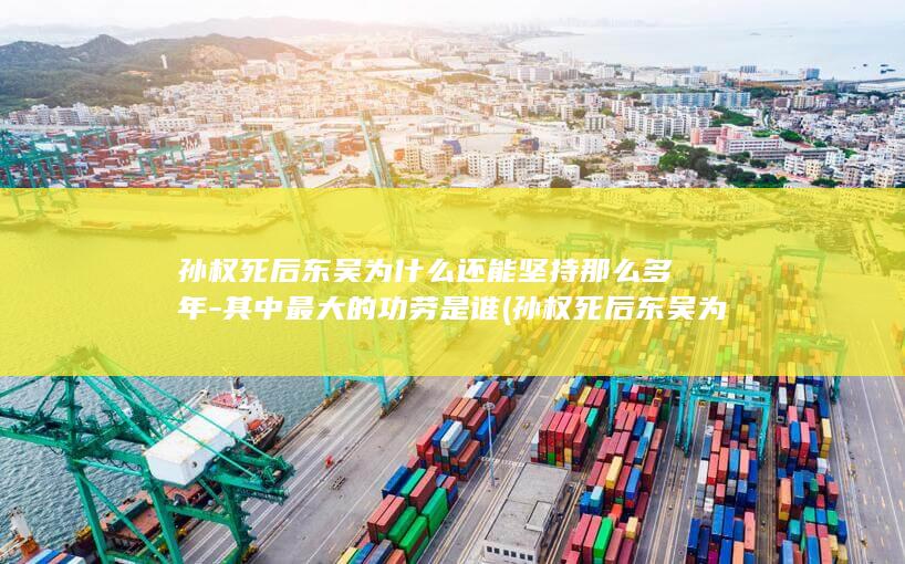 孙权死后东吴为什么还能坚持那么多年-其中最大的功劳是谁 (孙权死后东吴为什么陷入内乱)(图1)