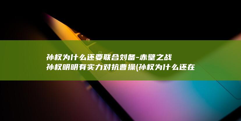 孙权为什么还要联合刘备-赤壁之战孙权明明有实力对抗曹操 (孙权为什么还在世)(图1)