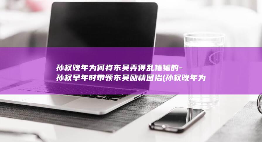 孙权晚年为何将东吴弄得乱糟糟的-孙权早年时带领东吴励精图治 (孙权晚年为何性情大变)(图1)