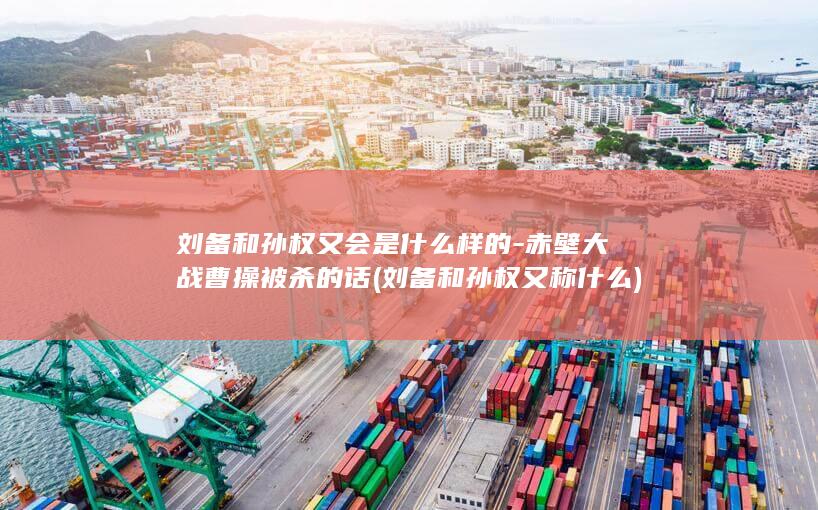 刘备和孙权又会是什么样的-赤壁大战曹操被杀的话 (刘备和孙权又称什么)(图1)