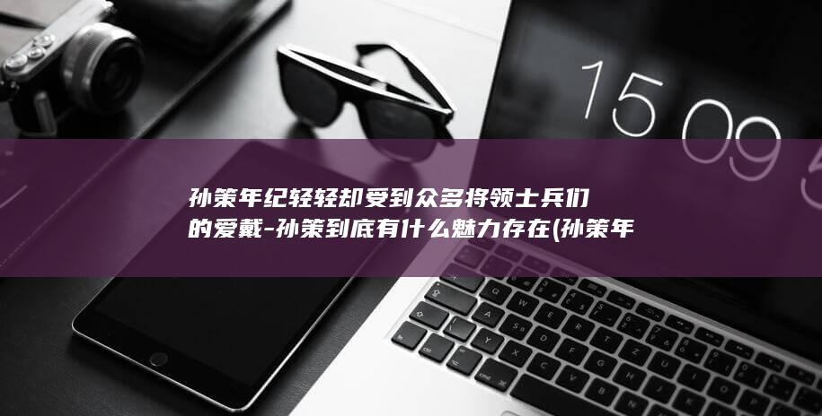 孙策年纪轻轻却受到众多将领士兵们的爱戴-孙策到底有什么魅力存在 (孙策年仅多少岁)(图1)