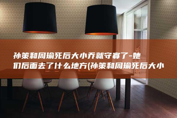 孙策和周瑜死后大小乔就守寡了-她们后面去了什么地方 (孙策和周瑜死后大小乔都去哪了)(图1)