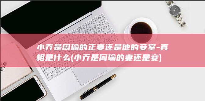 小乔是周瑜的正妻还是他的妾室-真相是什么 (小乔是周瑜的妻还是妾)(图1)