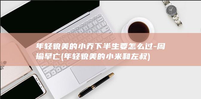 年轻貌美的小乔下半生要怎么过-周瑜早亡 (年轻貌美的小米和左叔)(图1)