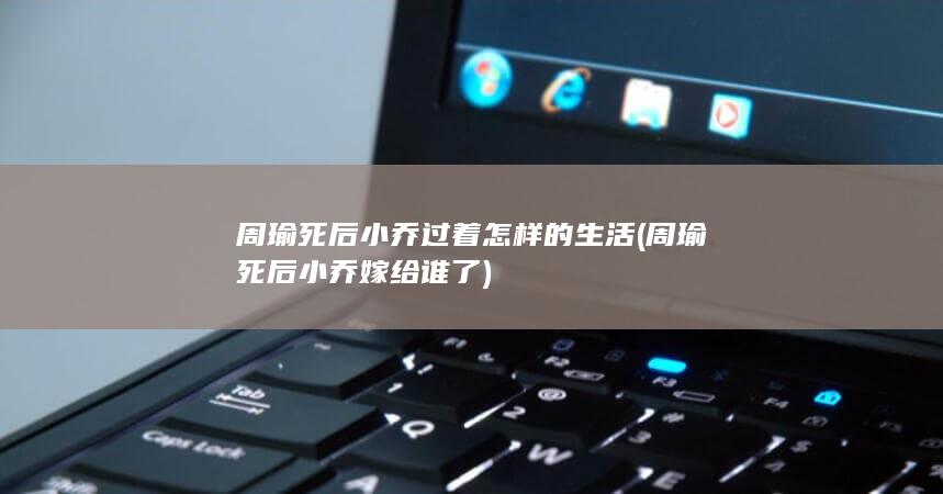 周瑜死后小乔过着怎样的生活 (周瑜死后小乔嫁给谁了)(图1)