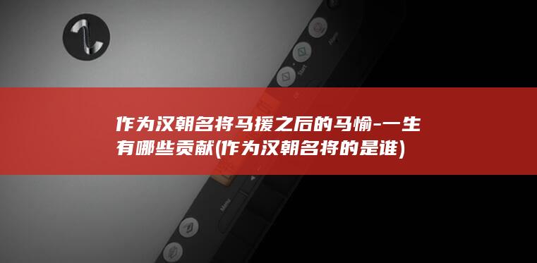 作为汉朝名将马援之后的马愉-一生有哪些贡献 (作为汉朝名将的是谁)(图1)