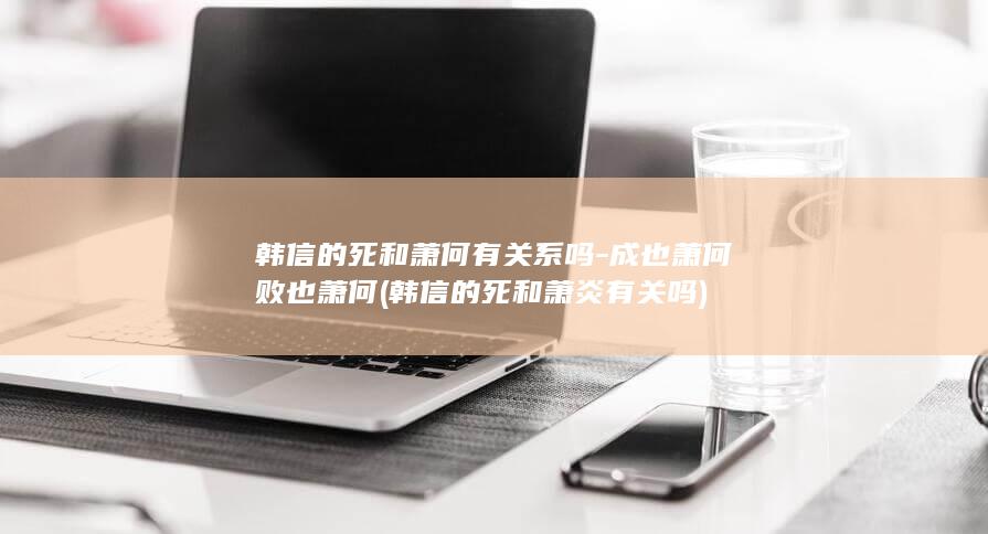 韩信的死和萧何有关系吗-成也萧何败也萧何 (韩信的死和萧炎有关吗)(图1)