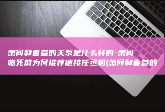 萧何和曹参的关系是什么样的-萧何临死前为何推荐他接任丞相 (萧何和曹参的故事)(图1)