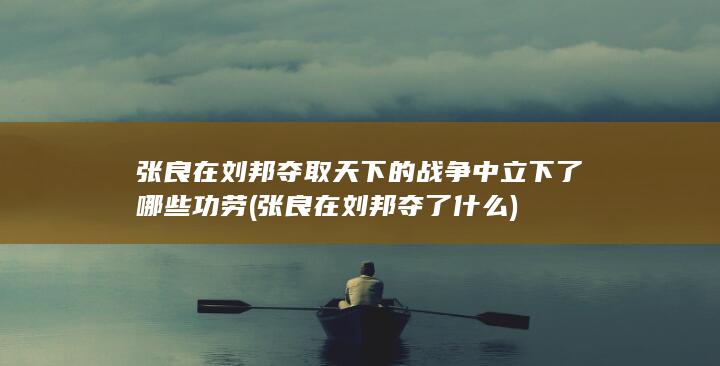 张良在刘邦夺取天下的战争中立下了哪些功劳 (张良在刘邦夺了什么)(图1)