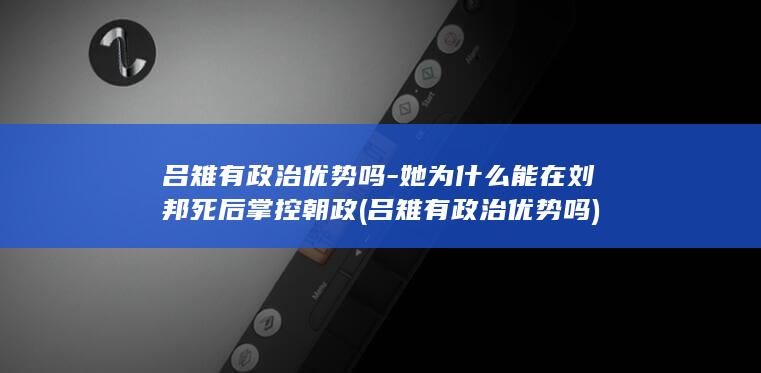吕雉有政治优势吗-她为什么能在刘邦死后掌控朝政 (吕雉有政治优势吗)(图1)