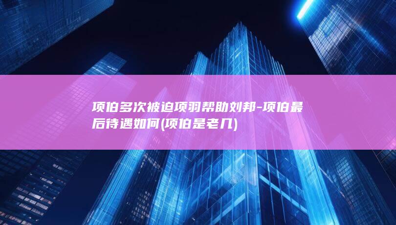 项伯多次被迫项羽帮助刘邦-项伯最后待遇如何 (项伯是老几)(图1)