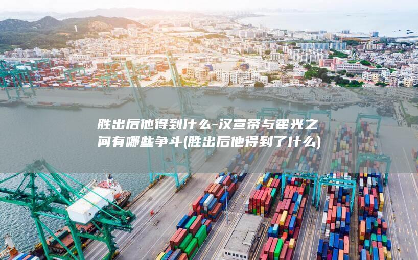 胜出后他得到什么-汉宣帝与霍光之间有哪些争斗 (胜出后他得到了什么)(图1)