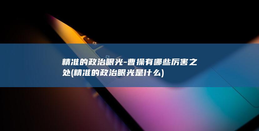 精准的政治眼光-曹操有哪些厉害之处 (精准的政治眼光是什么)(图1)
