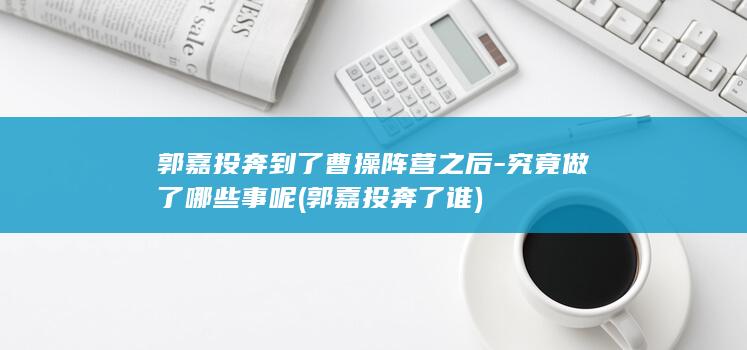 郭嘉投奔到了曹操阵营之后-究竟做了哪些事呢 (郭嘉投奔了谁)(图1)