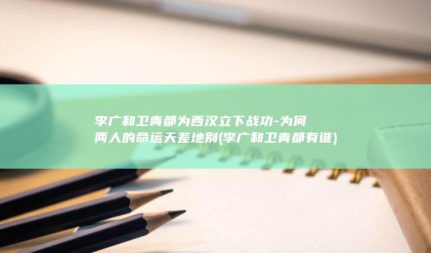李广和卫青都为西汉立下战功-为何两人的命运天差地别 (李广和卫青都有谁)(图1)
