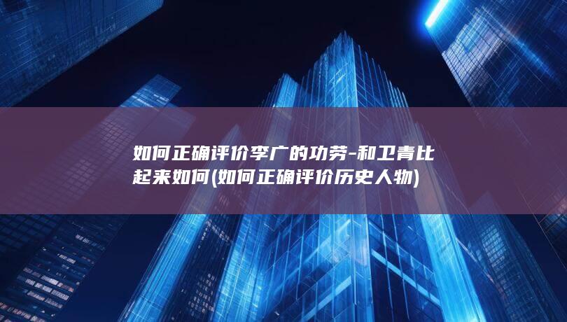 如何正确评价李广的功劳-和卫青比起来如何 (如何正确评价历史人物)(图1)