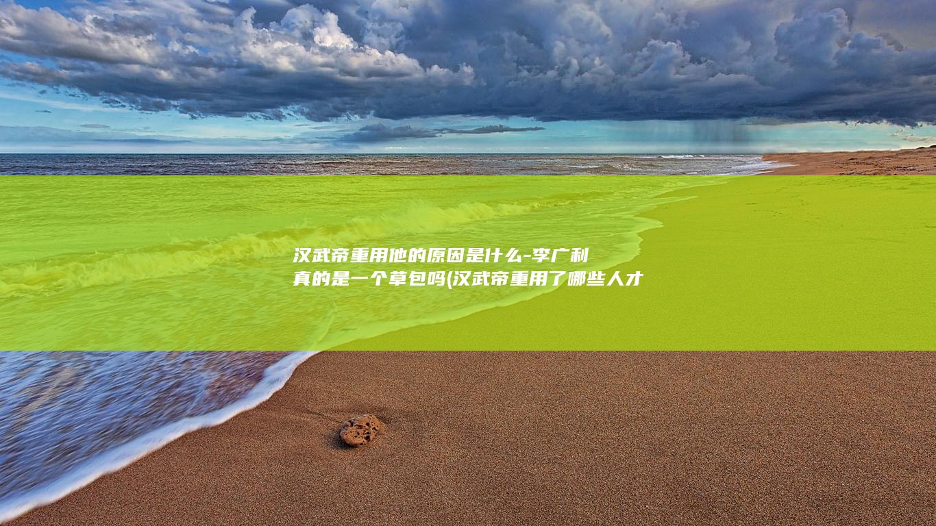 汉武帝重用他的原因是什么-李广利真的是一个草包吗 (汉武帝重用了哪些人才)(图1)
