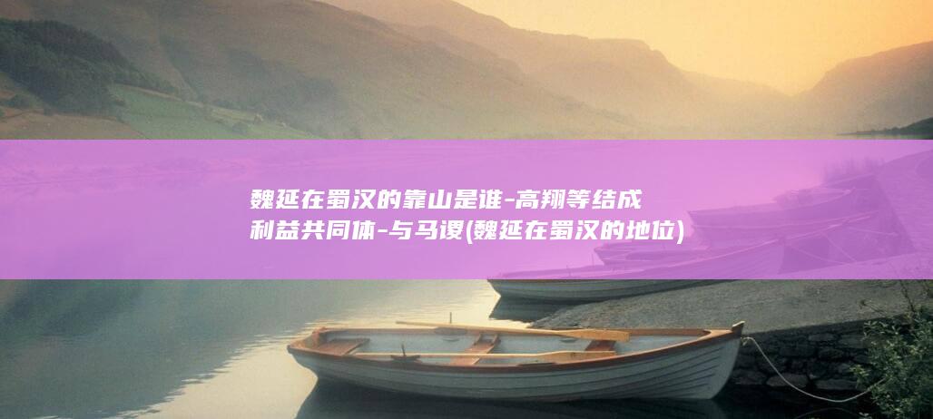 魏延在蜀汉的靠山是谁-高翔等结成利益共同体-与马谡 (魏延在蜀汉的地位)(图1)