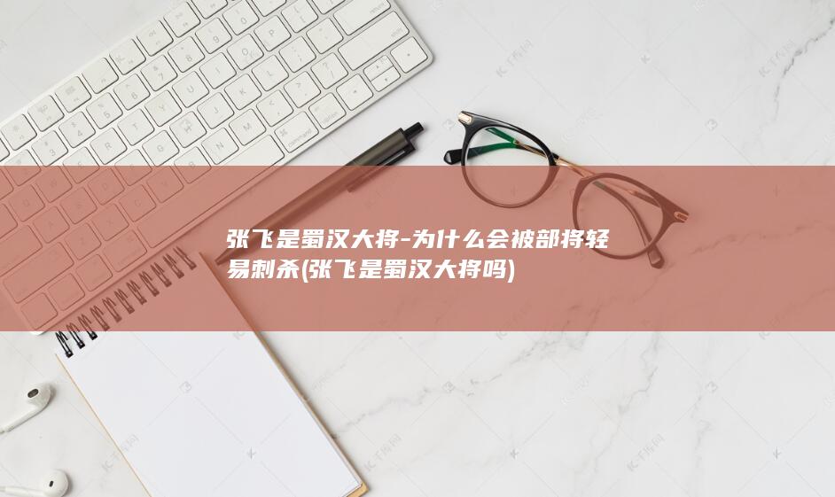 张飞是蜀汉大将-为什么会被部将轻易刺杀 (张飞是蜀汉大将吗)(图1)