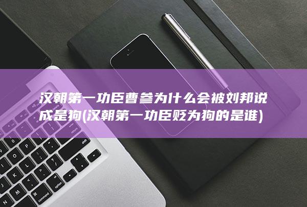汉朝第一功臣曹参为什么会被刘邦说成是狗 (汉朝第一功臣贬为狗的是谁)(图1)